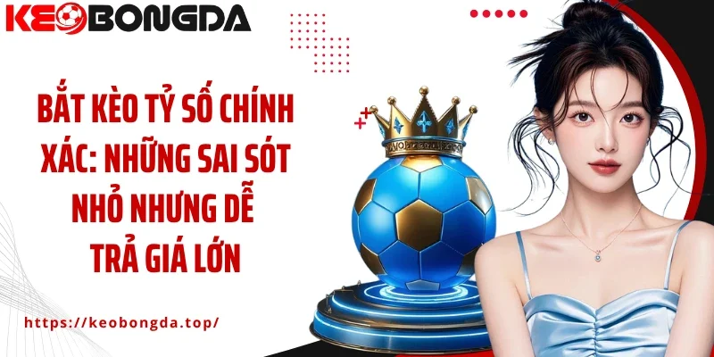 Bắt kèo tỷ số chính xác: Những sai sót nhỏ nhưng dễ trả giá lớn
