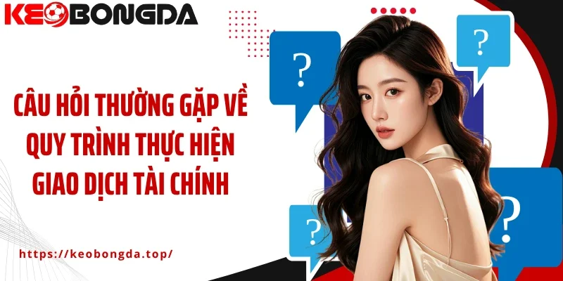 Câu hỏi thường gặp về quy trình thực hiện giao dịch tài chính