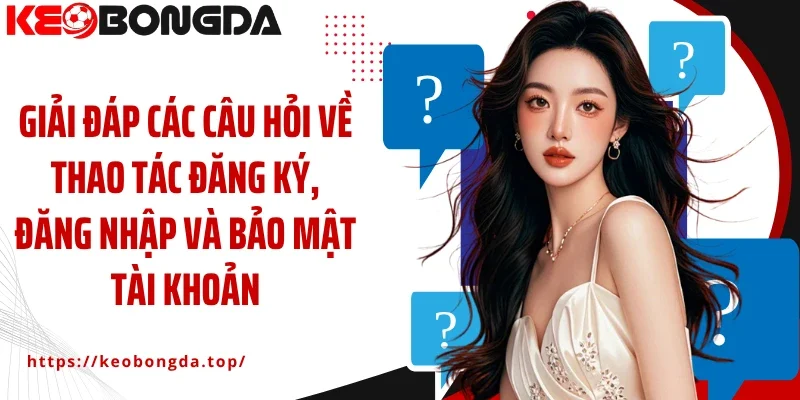 Giải đáp các câu hỏi về thao tác đăng ký, đăng nhập và bảo mật tài khoản