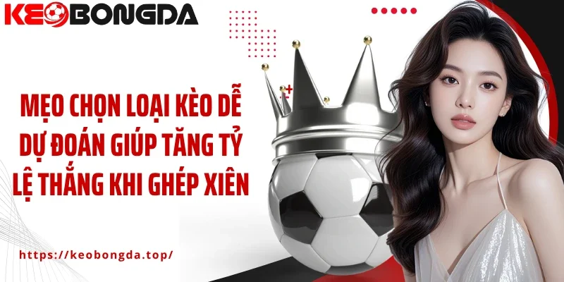 Mẹo chọn loại kèo dễ dự đoán giúp tăng tỷ lệ thắng khi ghép xiên