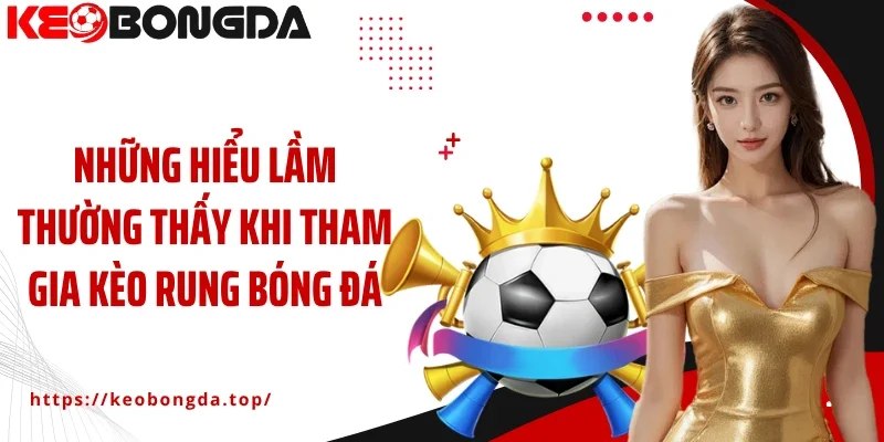 Những hiểu lầm thường thấy khi tham gia kèo rung bóng đá