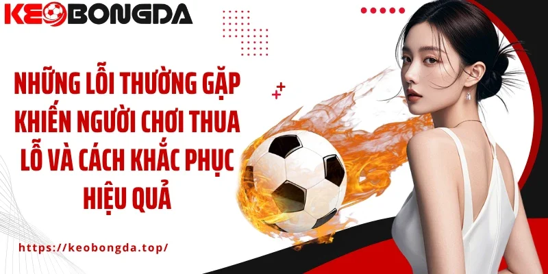 Những lỗi thường gặp khiến người chơi thua lỗ và cách khắc phục hiệu quả